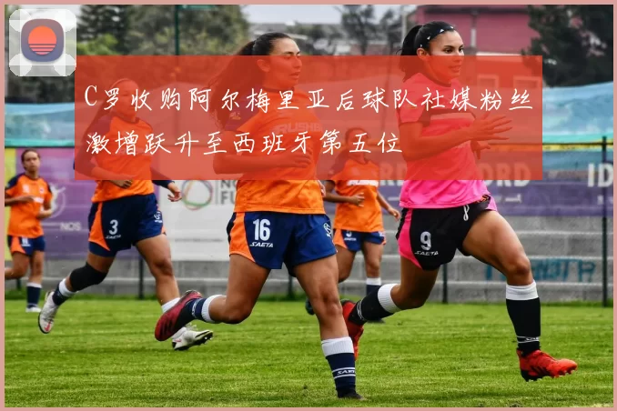 C罗收购阿尔梅里亚后球队社媒粉丝激增跃升至西班牙第五位