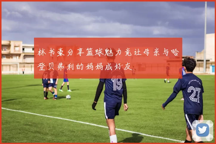 林书豪分享篮球魅力竟让母亲与哈登贝弗利的妈妈成好友