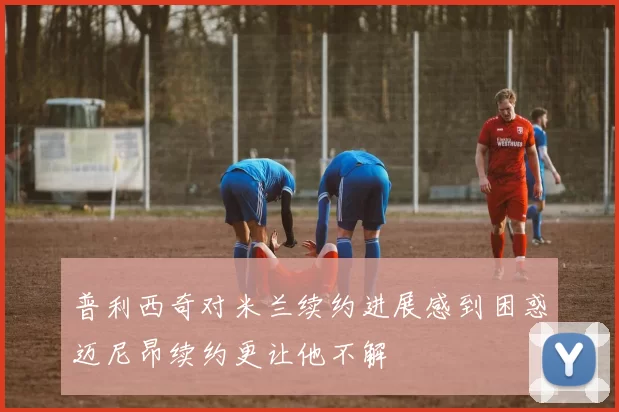 普利西奇对米兰续约进展感到困惑迈尼昂续约更让他不解