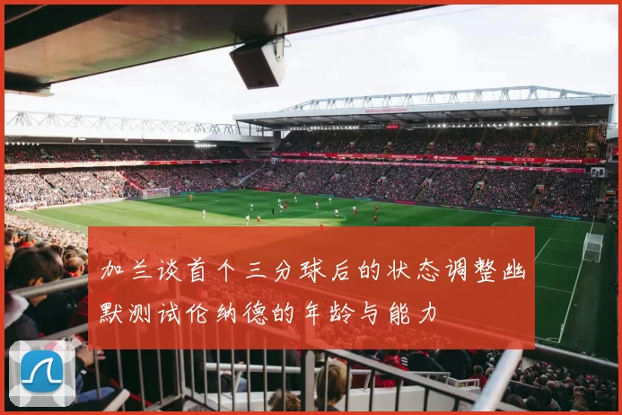加兰谈首个三分球后的状态调整幽默测试伦纳德的年龄与能力