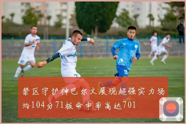 禁区守护神巴尔文展现超强实力场均104分71板命中率高达701
