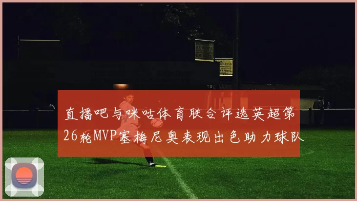 直播吧与咪咕体育联合评选英超第26轮MVP塞梅尼奥表现出色助力球队