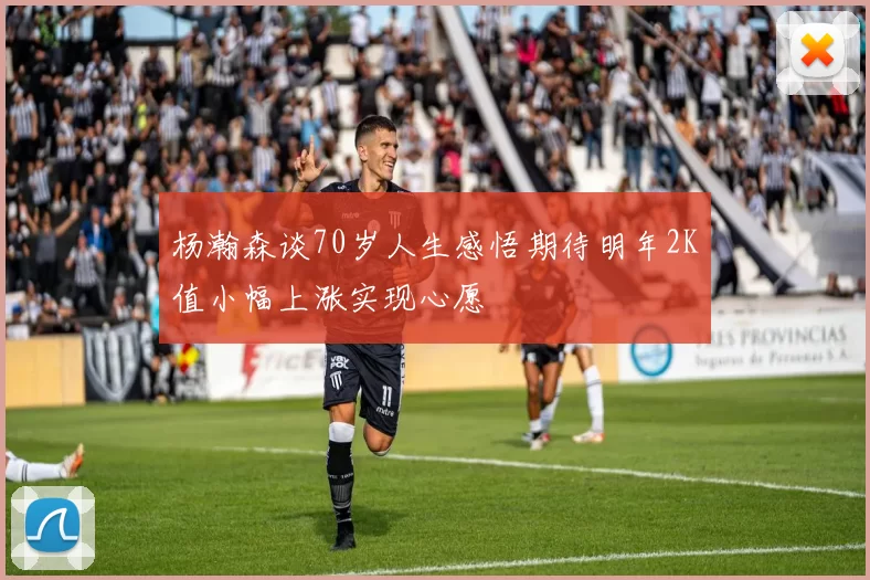 杨瀚森谈70岁人生感悟期待明年2K值小幅上涨实现心愿