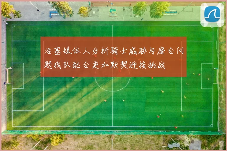 活塞媒体人分析骑士威胁与磨合问题我队配合更加默契迎接挑战