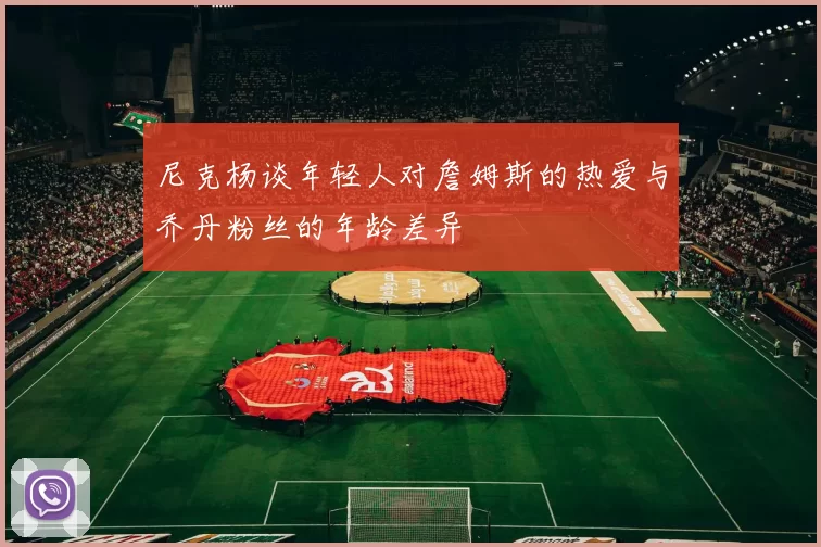 尼克杨谈年轻人对詹姆斯的热爱与乔丹粉丝的年龄差异