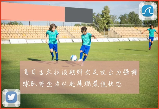 乌日古木拉谈朝鲜女足攻击力强调球队将全力以赴展现最佳状态