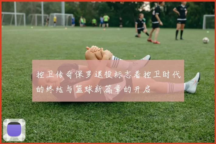 控卫传奇保罗退役标志着控卫时代的终结与篮球新篇章的开启