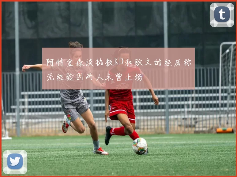 阿特金森谈执教KD和欧文的经历称无经验因两人未曾上场