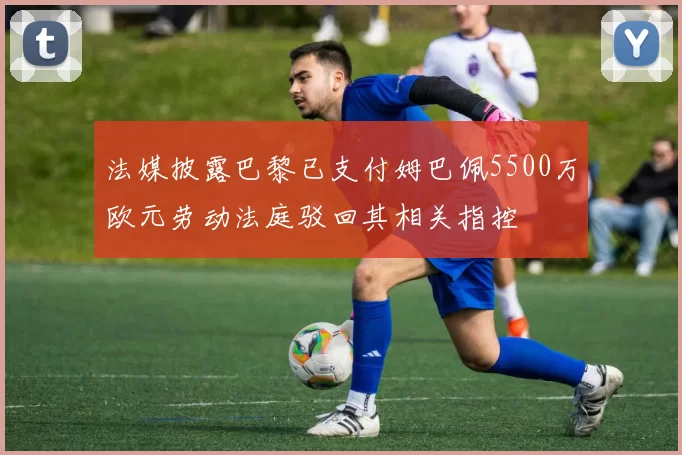 法媒披露巴黎已支付姆巴佩5500万欧元劳动法庭驳回其相关指控