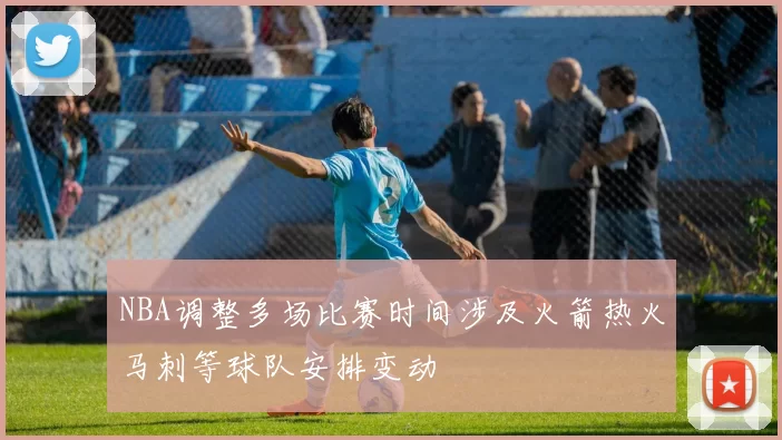 NBA调整多场比赛时间涉及火箭热火马刺等球队安排变动