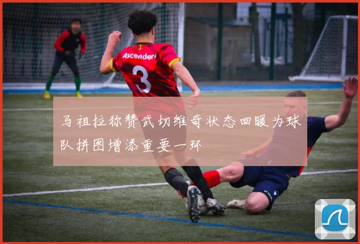 马祖拉称赞武切维奇状态回暖为球队拼图增添重要一环