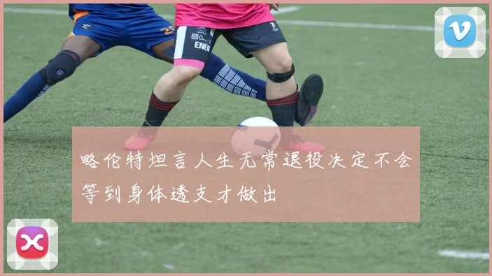 略伦特坦言人生无常退役决定不会等到身体透支才做出