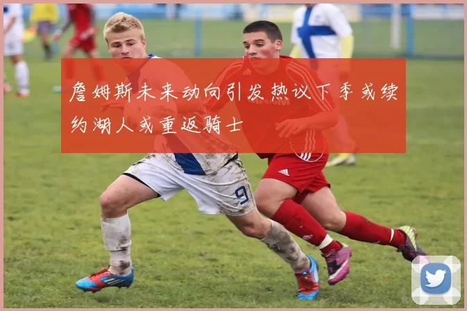 詹姆斯未来动向引发热议下季或续约湖人或重返骑士
