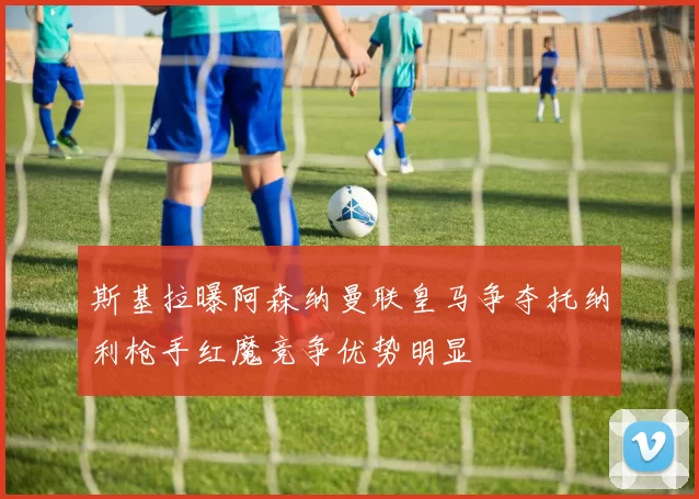 斯基拉曝阿森纳曼联皇马争夺托纳利枪手红魔竞争优势明显