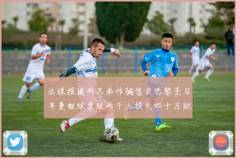 法媒报道两兄弟诈骗售卖巴黎圣日耳曼假球票致两千人损失四十万欧元