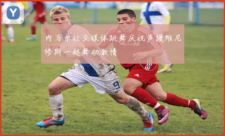 内马尔社交媒体跳舞庆祝声援维尼修斯一起舞动激情