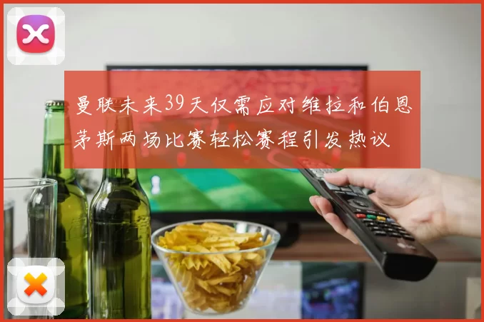 曼联未来39天仅需应对维拉和伯恩茅斯两场比赛轻松赛程引发热议