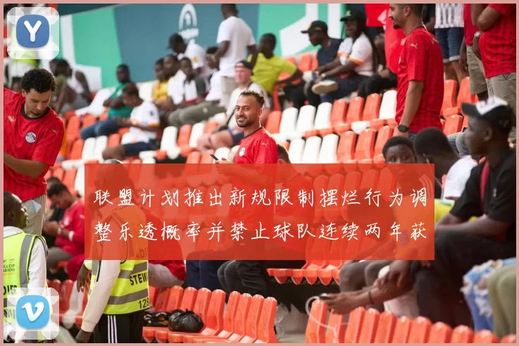 联盟计划推出新规限制摆烂行为调整乐透概率并禁止球队连续两年获得前四选秀权