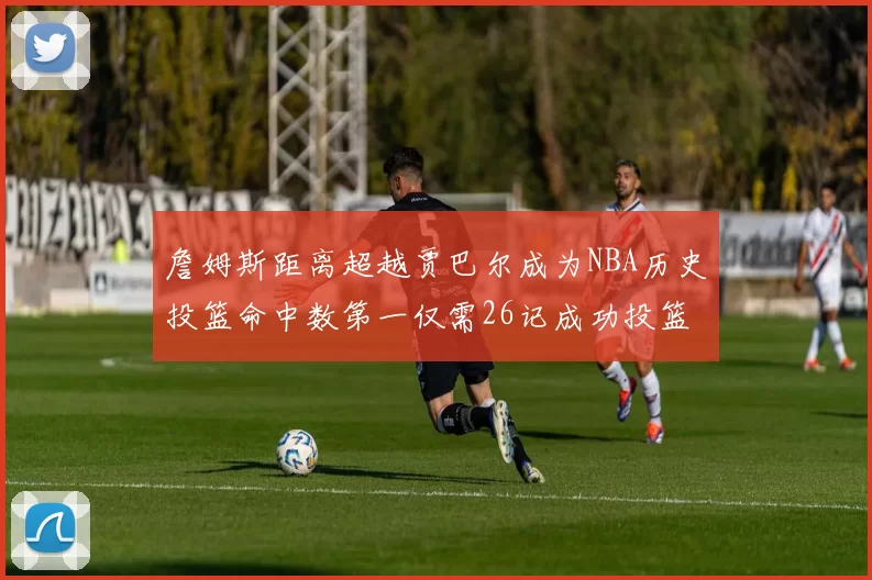 詹姆斯距离超越贾巴尔成为NBA历史投篮命中数第一仅需26记成功投篮