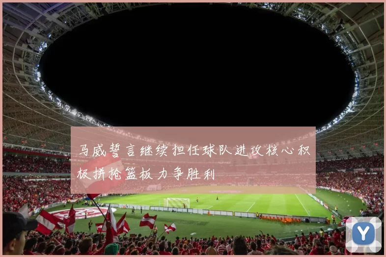 马威誓言继续担任球队进攻核心积极拼抢篮板力争胜利