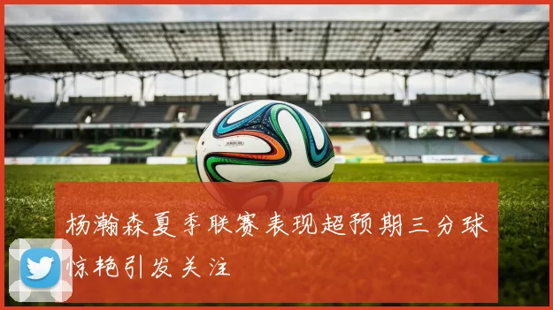 杨瀚森夏季联赛表现超预期三分球惊艳引发关注