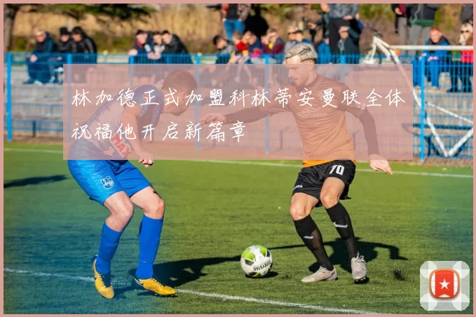 林加德正式加盟科林蒂安曼联全体祝福他开启新篇章
