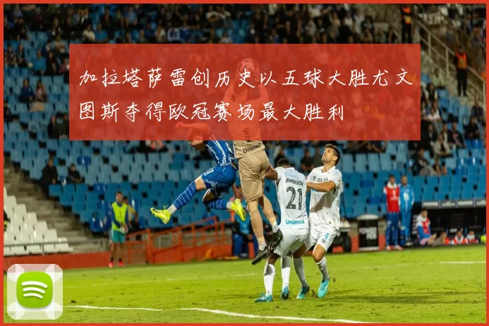 加拉塔萨雷创历史以五球大胜尤文图斯夺得欧冠赛场最大胜利