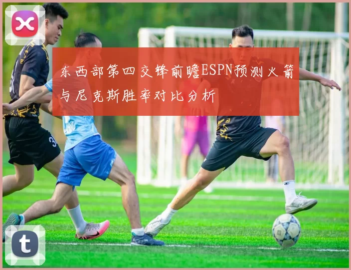 东西部第四交锋前瞻ESPN预测火箭与尼克斯胜率对比分析