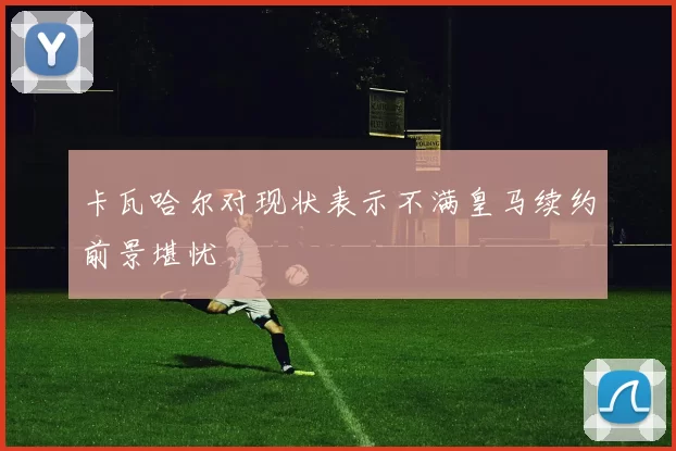 卡瓦哈尔对现状表示不满皇马续约前景堪忧