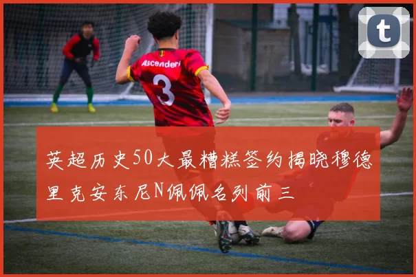 英超历史50大最糟糕签约揭晓穆德里克安东尼N佩佩名列前三