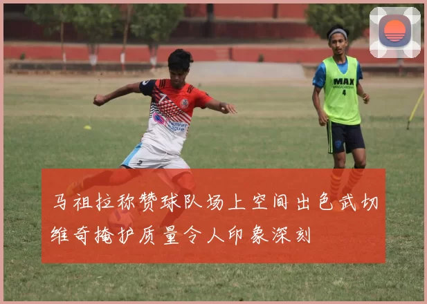 马祖拉称赞球队场上空间出色武切维奇掩护质量令人印象深刻