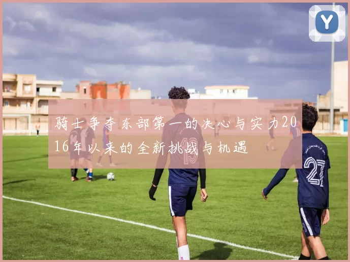 骑士争夺东部第一的决心与实力2016年以来的全新挑战与机遇